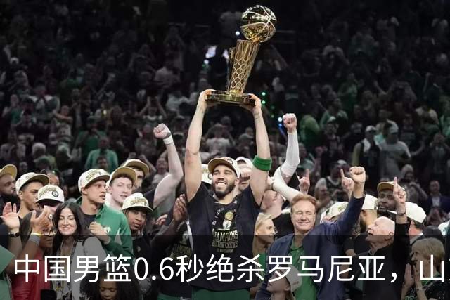 中国男篮0.6秒绝杀罗马尼亚，山东小将再立新功，新赛季必进一队