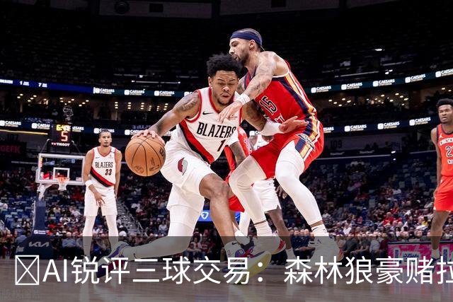 🤖AI锐评三球交易：森林狼豪赌拉梅洛得分B 黄蜂高位套现获评A-